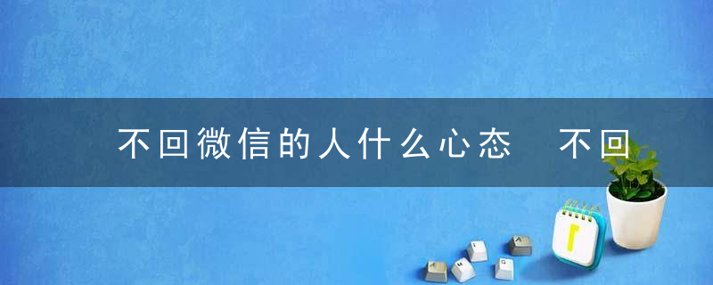 不回微信的人什么心态 不回微信的人的心态